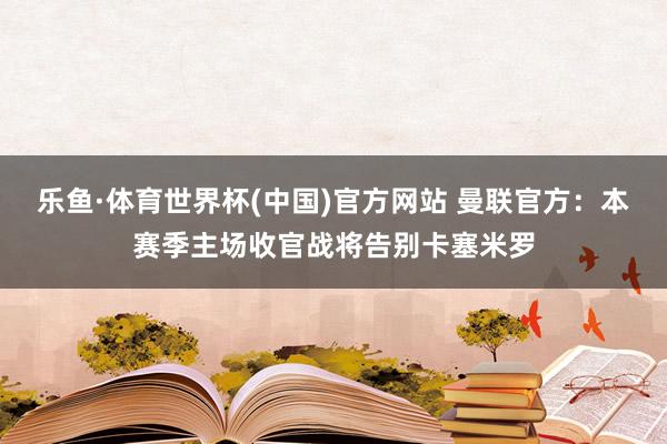 乐鱼·体育世界杯(中国)官方网站 曼联官方：本赛季主场收官战将告别卡塞米罗