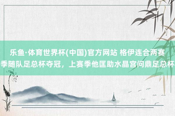 乐鱼·体育世界杯(中国)官方网站 格伊连合两赛季随队足总杯夺冠，上赛季他匡助水晶宫问鼎足总杯