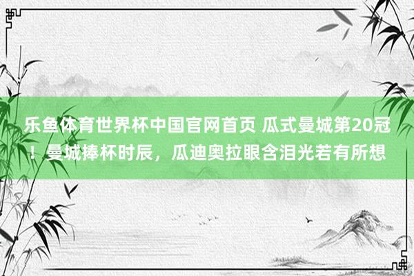 乐鱼体育世界杯中国官网首页 瓜式曼城第20冠！曼城捧杯时辰，<a href=