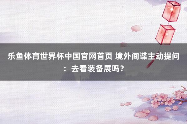 乐鱼体育世界杯中国官网首页 境外间谍主动提问：去看装备展吗？