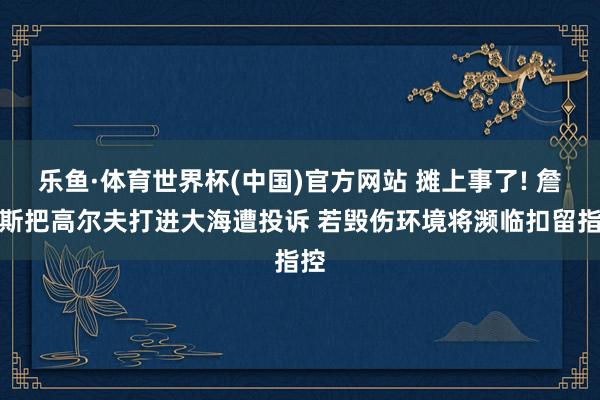 乐鱼·体育世界杯(中国)官方网站 摊上事了! 詹姆斯把高尔夫打进大海遭投诉 若毁伤环境将濒临扣留指控