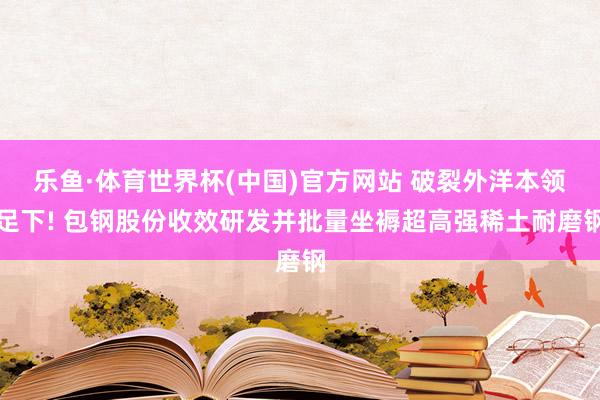 乐鱼·体育世界杯(中国)官方网站 破裂外洋本领足下! 包钢股份收效研发并批量坐褥超高强稀土耐磨钢