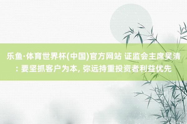 乐鱼·体育世界杯(中国)官方网站 证监会主席吴清: 要坚抓客户为本， 弥远持重投资者利益优先