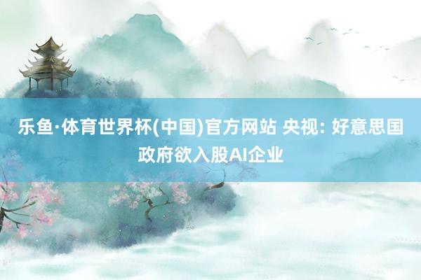 乐鱼·体育世界杯(中国)官方网站 央视: 好意思国政府欲入股AI企业