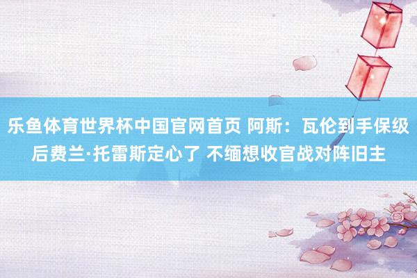 乐鱼体育世界杯中国官网首页 阿斯：瓦伦到手保级后费兰·托雷斯定心了 不缅想收官战对阵旧主