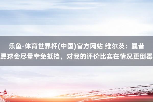 乐鱼·体育世界杯(中国)官方网站 维尔茨:曩昔踢球会尽量幸免抵挡,对我的评价比实在情况更倒霉