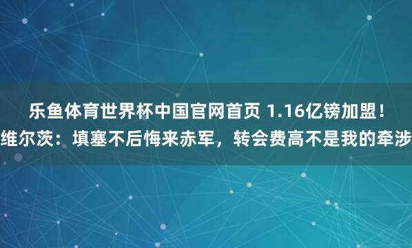 乐鱼体育世界杯中国官网首页 1.16亿镑加盟！维尔茨：填塞不后悔来赤军，转会费高不是我的牵涉