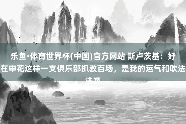 乐鱼·体育世界杯(中国)官方网站 斯卢茨基：好像在申花这样一支俱乐部抓教百场，是我的运气和吹法螺