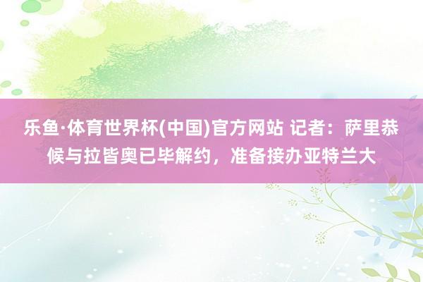 乐鱼·体育世界杯(中国)官方网站 记者：萨里恭候与拉皆奥已毕解约，准备接办亚特兰大