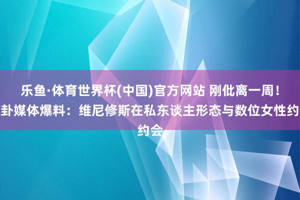 乐鱼·体育世界杯(中国)官方网站 刚仳离一周！八卦媒体爆料：维尼修斯在私东谈主形态与数位女性约会
