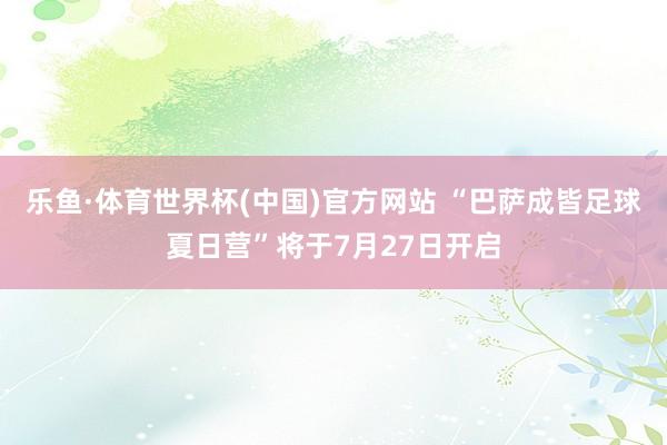 乐鱼·体育世界杯(中国)官方网站 “巴萨成皆足球夏日营”将于7月27日开启