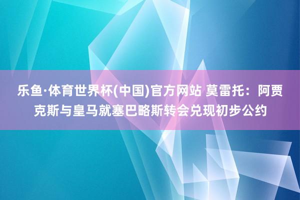 乐鱼·体育世界杯(中国)官方网站 莫雷托:阿贾克斯与皇马就塞巴略斯转会兑现初步公约
