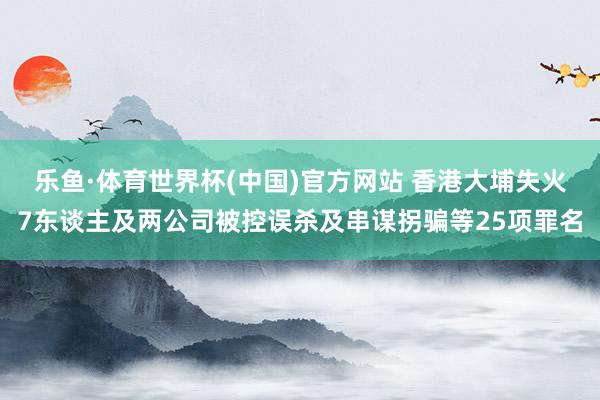 乐鱼·体育世界杯(中国)官方网站 香港大埔失火7东谈主及两公司被控误杀及串谋拐骗等25项罪名