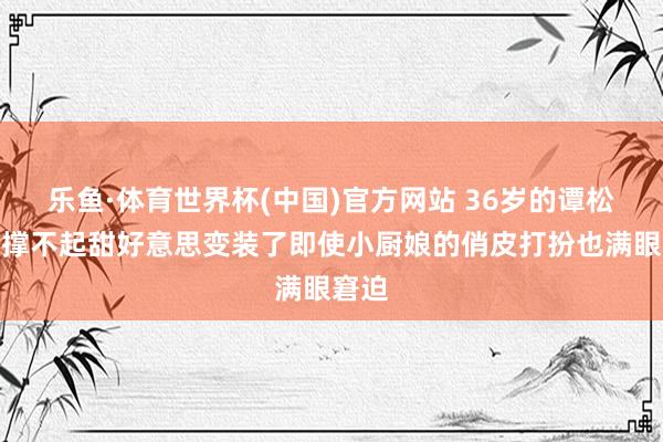 乐鱼·体育世界杯(中国)官方网站 36岁的谭松韵也撑不起甜好意思变装了即使小厨娘的俏皮打扮也满眼窘迫