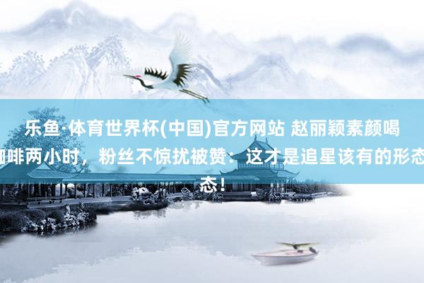 乐鱼·体育世界杯(中国)官方网站 赵丽颖素颜喝咖啡两小时,粉丝不惊扰被赞:这才是追星该有的形态!