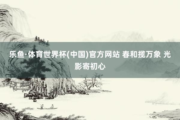 乐鱼·体育世界杯(中国)官方网站 春和揽万象 光影寄初心