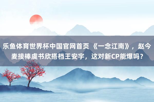乐鱼体育世界杯中国官网首页 《一念江南》,赵今麦接棒虞书欣搭档王安宇,这对新CP能爆吗?