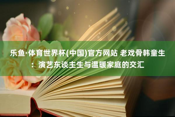乐鱼·体育世界杯(中国)官方网站 老戏骨韩童生:演艺东谈主生与温暖家庭的交汇