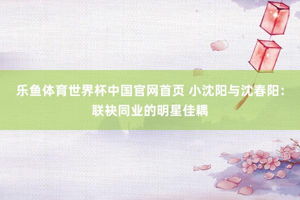 乐鱼体育世界杯中国官网首页 小沈阳与沈春阳:联袂同业的明星佳耦