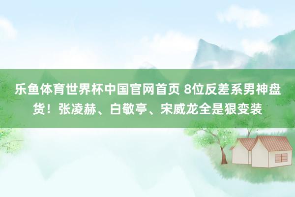 乐鱼体育世界杯中国官网首页 8位反差系男神盘货!张凌赫、白敬亭、宋威龙全是狠变装