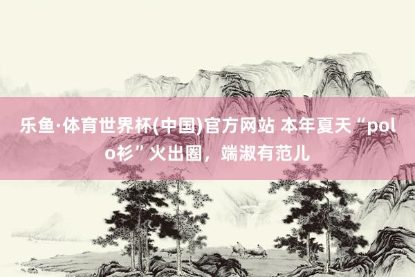 乐鱼·体育世界杯(中国)官方网站 本年夏天“polo衫”火出圈，端淑有范儿