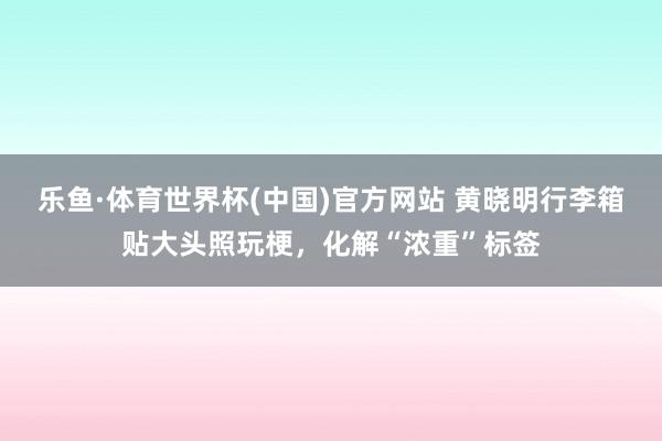 乐鱼·体育世界杯(中国)官方网站 黄晓明行李箱贴大头照玩梗,化解“浓重”标签