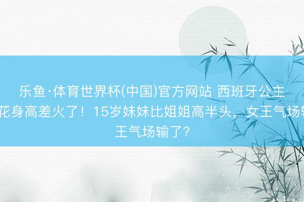 乐鱼·体育世界杯(中国)官方网站 西班牙公主姐妹花身高差火了!15岁妹妹比姐姐高半头,女王气场输了?