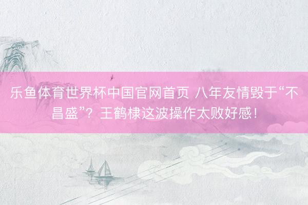 乐鱼体育世界杯中国官网首页 八年友情毁于“不昌盛”?王鹤棣这波操作太败好感!