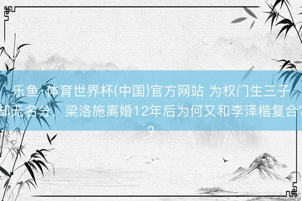 乐鱼·体育世界杯(中国)官方网站 为权门生三子却无名分,梁洛施离婚12年后为何又和李泽楷复合?