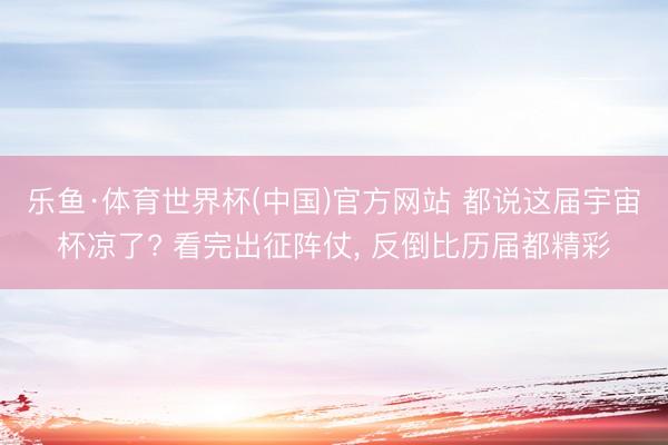 乐鱼·体育世界杯(中国)官方网站 都说这届宇宙杯凉了? 看完出征阵仗, 反倒比历届都精彩