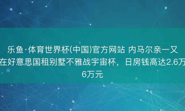 乐鱼·体育世界杯(中国)官方网站 内马尔亲一又团在好意思国租别墅不雅战宇宙杯,日房钱高达2.6万元