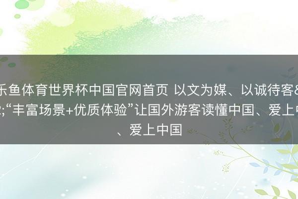 乐鱼体育世界杯中国官网首页 以文为媒、以诚待客 “丰富场景+优质体验”让国外游客读懂中国、爱上中国