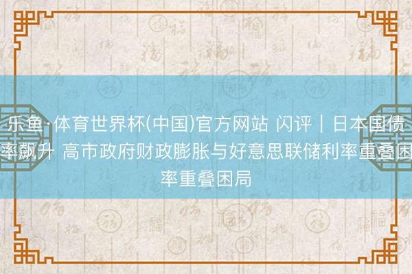 乐鱼·体育世界杯(中国)官方网站 闪评|日本国债利率飙升 高市政府财政膨胀与好意思联储利率重叠困局