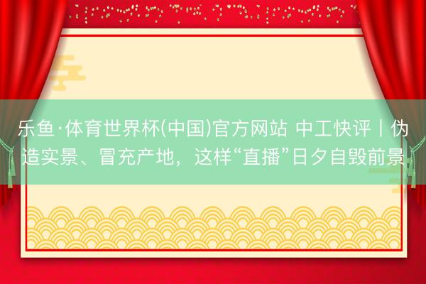 乐鱼·体育世界杯(中国)官方网站 中工快评丨伪造实景、冒充产地,这样“直播”日夕自毁前景