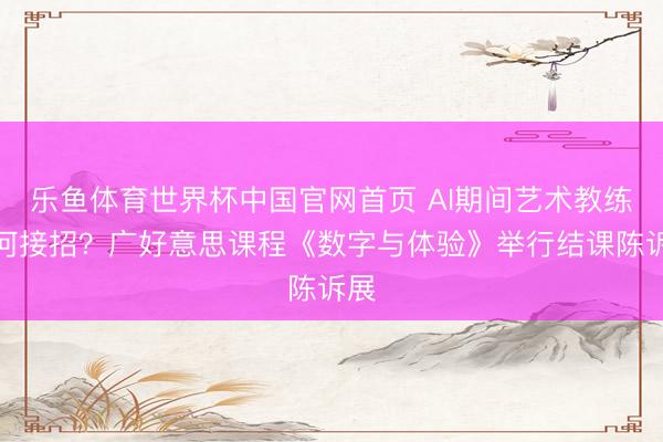 乐鱼体育世界杯中国官网首页 AI期间艺术教练奈何接招?广好意思课程《数字与体验》举行结课陈诉展
