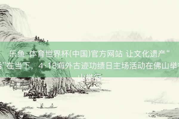 乐鱼·体育世界杯(中国)官方网站 让文化遗产“活”在当下,4·18海外古迹功绩日主场活动在佛山举行