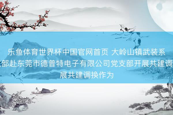 乐鱼体育世界杯中国官网首页 大岭山镇武装系统党支部赴东莞市德普特电子有限公司党支部开展共建调换作为