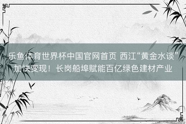 乐鱼体育世界杯中国官网首页 西江“黄金水谈”加快变现!长岗船埠赋能百亿绿色建材产业