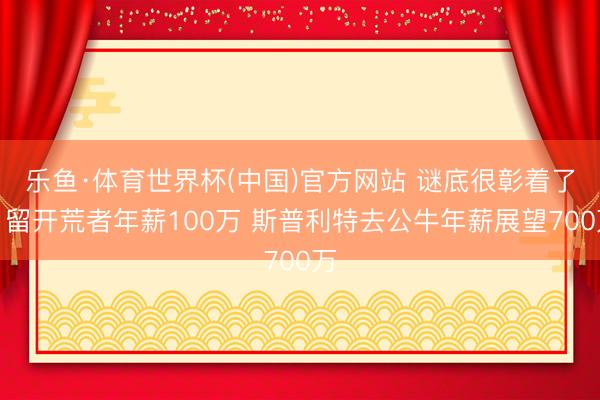 乐鱼·体育世界杯(中国)官方网站 谜底很彰着了!留开荒者年薪100万 斯普利特去公牛年薪展望700万