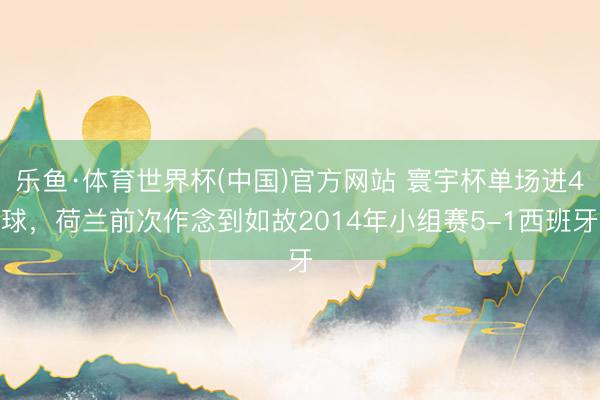 乐鱼·体育世界杯(中国)官方网站 寰宇杯单场进4球，荷兰前次作念到如故2014年小组赛5-1西班牙