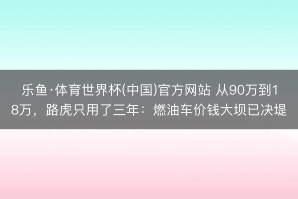 乐鱼·体育世界杯(中国)官方网站 从90万到18万,路虎只用了三年:燃油车价钱大坝已决堤