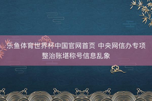乐鱼体育世界杯中国官网首页 中央网信办专项整治账堪称号信息乱象