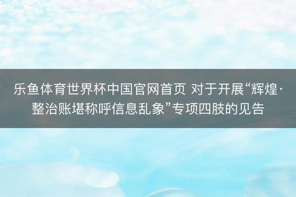 乐鱼体育世界杯中国官网首页 对于开展“辉煌·整治账堪称呼信息乱象”专项四肢的见告