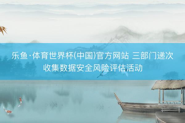 乐鱼·体育世界杯(中国)官方网站 三部门递次收集数据安全风险评估活动