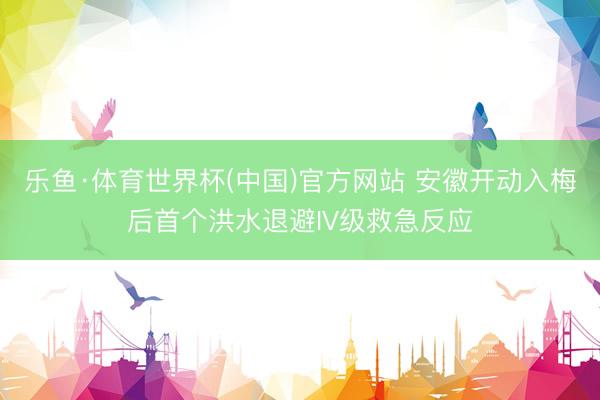 乐鱼·体育世界杯(中国)官方网站 安徽开动入梅后首个洪水退避IV级救急反应