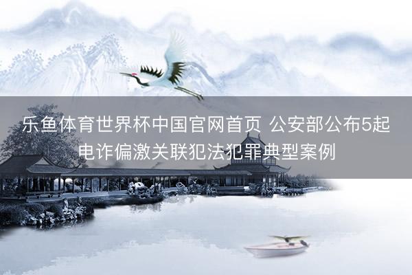 乐鱼体育世界杯中国官网首页 公安部公布5起电诈偏激关联犯法犯罪典型案例
