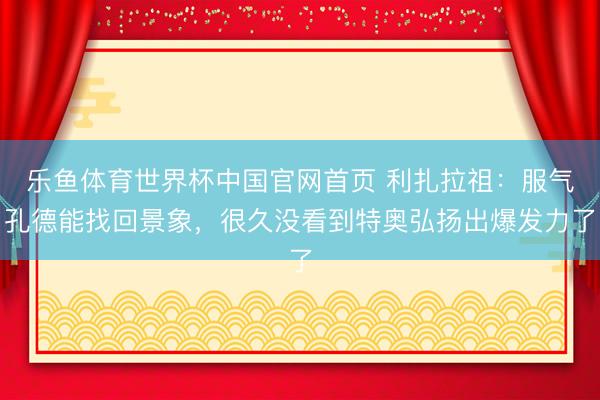 乐鱼体育世界杯中国官网首页 利扎拉祖:服气孔德能找回景象,很久没看到特奥弘扬出爆发力了
